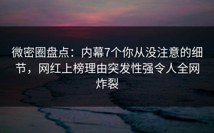 微密圈盘点：内幕7个你从没注意的细节，网红上榜理由突发性强令人全网炸裂