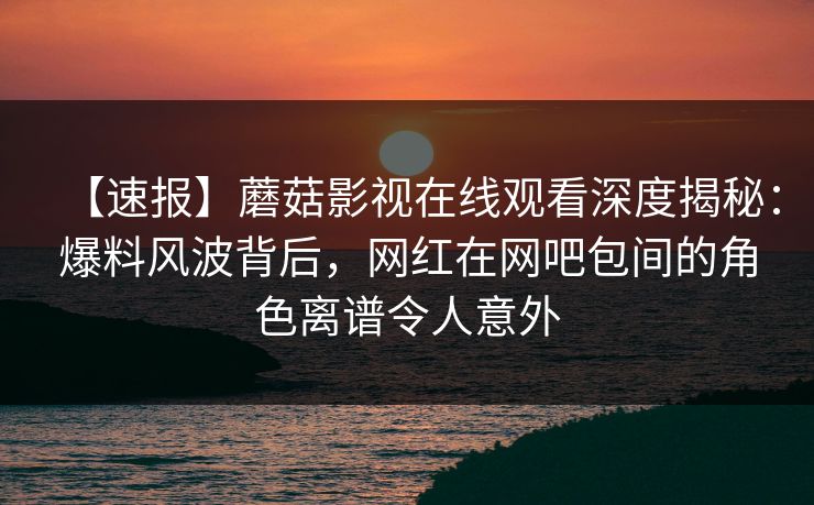 【速报】蘑菇影视在线观看深度揭秘：爆料风波背后，网红在网吧包间的角色离谱令人意外