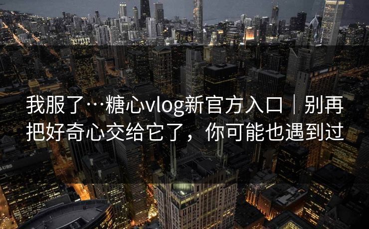 我服了…糖心vlog新官方入口｜别再把好奇心交给它了，你可能也遇到过