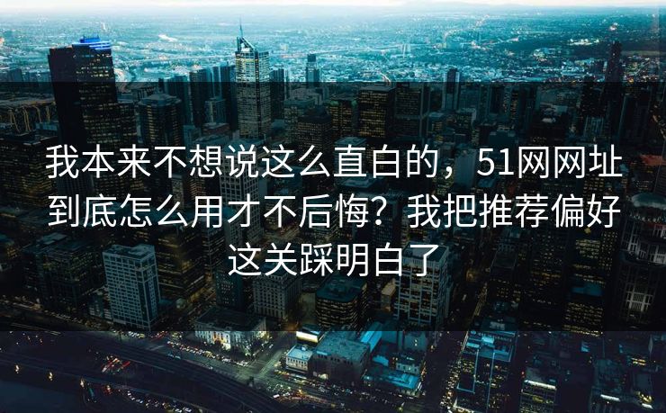 我本来不想说这么直白的，51网网址到底怎么用才不后悔？我把推荐偏好这关踩明白了
