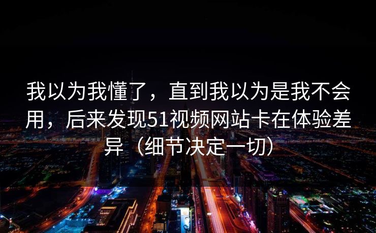 我以为我懂了，直到我以为是我不会用，后来发现51视频网站卡在体验差异（细节决定一切）