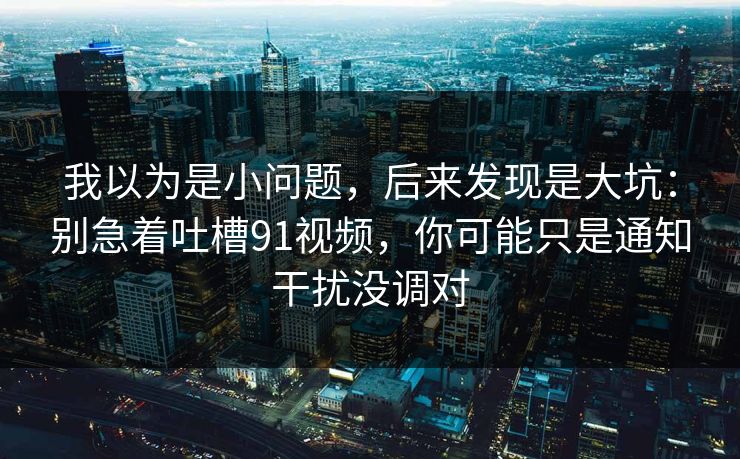 我以为是小问题，后来发现是大坑：别急着吐槽91视频，你可能只是通知干扰没调对