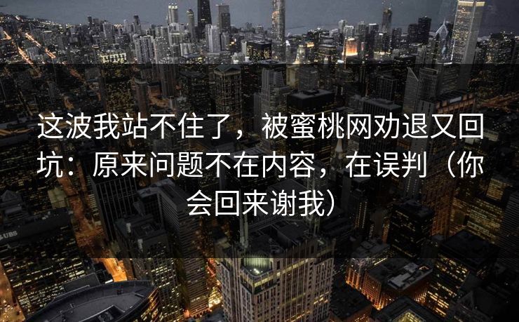 这波我站不住了，被蜜桃网劝退又回坑：原来问题不在内容，在误判（你会回来谢我）