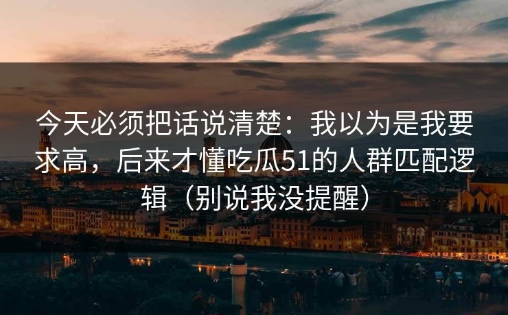 今天必须把话说清楚：我以为是我要求高，后来才懂吃瓜51的人群匹配逻辑（别说我没提醒）