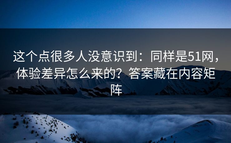 这个点很多人没意识到：同样是51网，体验差异怎么来的？答案藏在内容矩阵