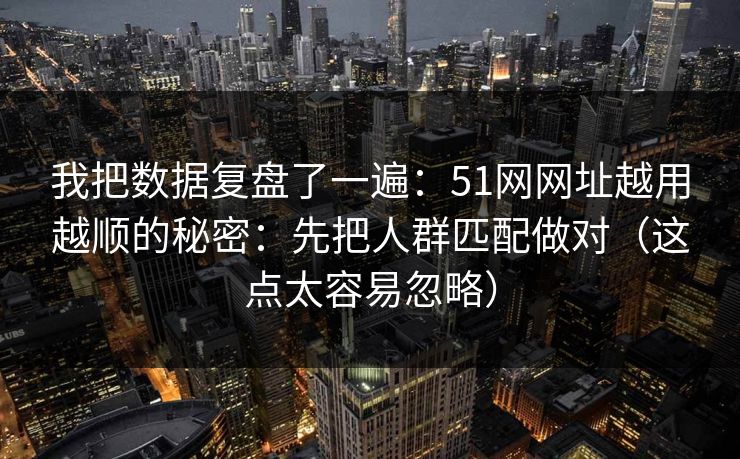 我把数据复盘了一遍：51网网址越用越顺的秘密：先把人群匹配做对（这点太容易忽略）
