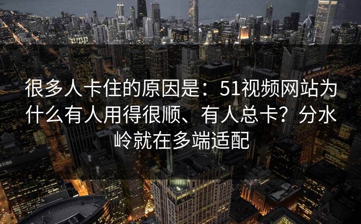 很多人卡住的原因是：51视频网站为什么有人用得很顺、有人总卡？分水岭就在多端适配