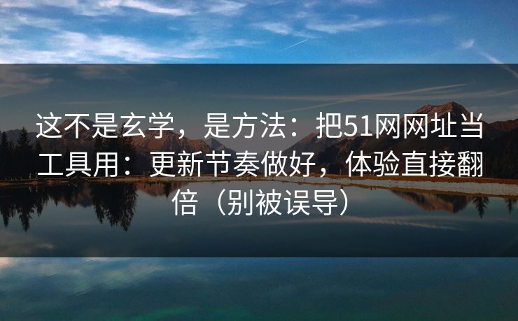 这不是玄学，是方法：把51网网址当工具用：更新节奏做好，体验直接翻倍（别被误导）