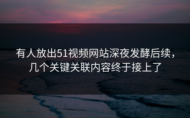 有人放出51视频网站深夜发酵后续，几个关键关联内容终于接上了